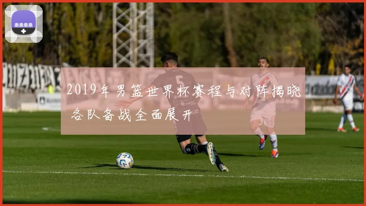 2019年男篮世界杯赛程与对阵揭晓 各队备战全面展开