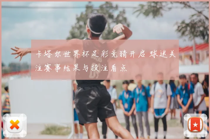 卡塔尔世界杯足彩竞猜开启 球迷关注赛事结果与投注看点