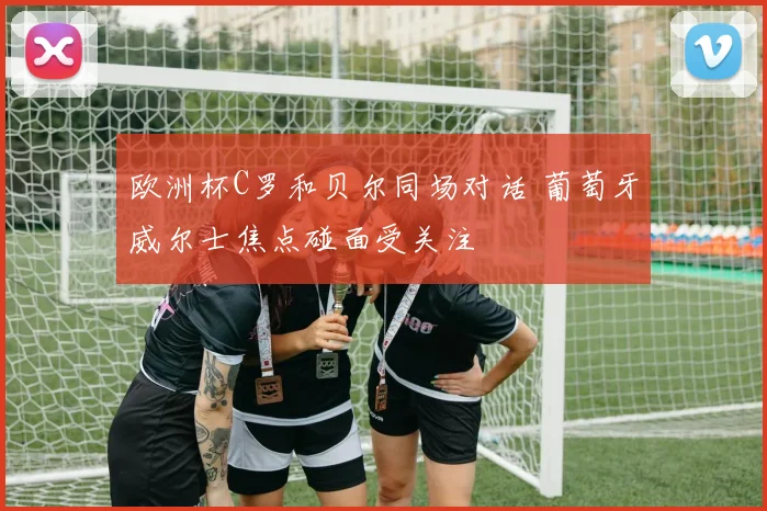 欧洲杯C罗和贝尔同场对话 葡萄牙威尔士焦点碰面受关注
