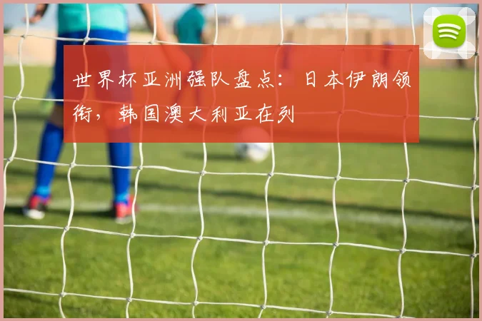 世界杯亚洲强队盘点:日本伊朗领衔,韩国澳大利亚在列