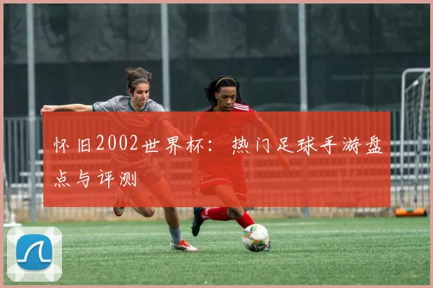 怀旧2002世界杯：热门足球手游盘点与评测